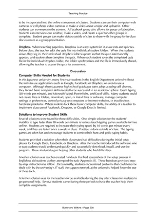 Teaching Practice
Butler and Wilkins - Page 208
to be incorporated into the online component of classes. Students can use their computer web
cameras or cell phone video cameras to make a video about a topic and upload it. Other
students can comment on the content. A Facebook group also allows for group collaboration.
Students can interview one another, make a video, and create a quiz for other groups to
complete. Student groups can make videos outside of class to share with the group for in-class
discussion or as a group presentation.
Dropbox. When teaching paperless, Dropbox is an easy system for in-class tests and quizzes.
Before class, the teacher adds the quiz file into individual student folders. When the students
arrive, they log in, their individual Dropbox folders update so that the quiz automatically
appears, and students then complete the quiz. When each student saves the completed quiz
file in the individual Dropbox folder, the folder synchronizes and the file is immediately shared,
allowing the teacher to access the quiz for assessment.
Discussion
Computer Skills Needed for Students
In this Japanese university, many first-year students in the English Department arrived without
the skills to use applications such as Google, Facebook, or Dropbox, or even to use a
computer. Although these Japanese high school graduates were adept at using cell phones,
they lacked basic computer skills needed to be successful in an academic sphere: touch typing
(30 words per minute), and Microsoft Word, PowerPoint, and Excel skills. Many students could
not create files or folders, download, open, or install files or software, manage computer
settings or preferences, control privacy on computers or Internet websites, or troubleshoot
hardware problems. When students lack these basic computer skills, the ability of a teacher to
implement class use of Facebook, Dropbox, or Google Docs is limited.
Solutions to Improve Student Skills
Several solutions were found for these difficulties. One simple solution for the students’
inability to type faster than 10 words per minute is various touch-typing games available for free
online. Students are required to increase their typing speed by 10 words per minute every
week, and they are tested once a week in class. Practice is done outside of class. The typing
games are often fun and encourage students to correct their hunt-and-peck typing habits.
Students provided a solution when their classmates had difficulties during the initial setup
phases for Google Docs, Facebook, or Dropbox. After the teacher introduced the software, one
or two students would understand quickly and successfully download, install, and use the
program. These students began helping other students who had difficulties.
Another solution was teacher-created handouts that had screenshots of the setup process in
English to aid students as they attempted the task (Appendix B). These handouts provided step-
by-step instructions to follow. Occasionally, students encountered problems that could only be
dealt with by the university’s IT staff; the support network at the university helped foster the use
of these tools.
A further solution was for the teachers to be available during the day after classes for students to
get personal help. Several students came during these periods to have the teacher help them
complete assignments.
 