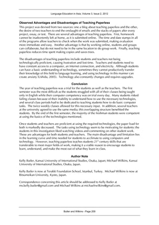 Language Education in Asia, Volume 3, Issue 2, 2012
Butler and Wilkins - Page 209
Observed Advantages and Disadvantages of Teaching Paperless
This project was devised from two sources: one a blog about teaching paperless and the other,
the desire of two teachers to end the onslaught of emails and the stacks of papers after every
project, essay, or test. There are several advantages of teaching paperless. First, homework
cannot be inadvertently left at home, as it is submitted online. The time and date stamps in all
of the programs allow teachers to check when the work was submitted, making evaluation
more immediate and easy. Another advantage is that by working online, students and groups
can collaborate, but do not need to be in the same location to do group work. Finally, teaching
paperless reduces time spent making copies and saves trees.
The disadvantages of teaching paperless include students and teachers not being
technologically proficient, causing frustration and lost time. Teachers and students need to
have constant access to a computer, an Internet connection, and electricity. Although students
can have a basic understanding of technology, sometimes they cannot productively transfer
their knowledge of this field to language learning, and using technology in this manner can
create anxiety (Ushida, 2005). Technology also constantly changes and requires upgrades.
Conclusion
The year of teaching paperless was a trial for the students as well as the teachers. The first
semester was the most difficult as the students struggled with all of their classes being taught
only in English while their computer competency was on trial every day. Many students risked
failing classes because of their inability to understand how to use the necessary technologies,
and several class periods had to be dedicated to teaching students how to do basic computer
tasks. The twice weekly classes allowed for this necessary input. In addition, several teachers
at the university agreed to use the same media; this overlapping structure benefitted the
students. By the end of the first semester, the majority of the freshman students were competent
at using the basics of the technologies mentioned.
Once students and teachers are proficient at using the required technologies, the paper load for
both is markedly decreased. The tasks using technology seem to be motivating for students: the
students in this investigation liked watching videos and commenting on other student work.
These are advantages for both students and teachers. The main disadvantage and limitation lies
in the learning curve and time needed for students to acclimate to using computers and
technology. However, teaching paperless teaches students 21st
century skills that are
transferable to most major fields of work, making it a viable reason to encourage students to
learn, understand, and make the most out of what they learn in class.
Author Note
Kelly Butler, Kansai University of International Studies, Osaka, Japan; Michael Wilkins, Kansai
University of International Studies, Osaka, Japan.
Kelly Butler is now at Terakki Foundation School, Istanbul, Turkey. Michael Wilkins is now at
Ritsumeikan University, Kyoto, Japan.
Correspondence concerning this article should be addressed to Kelly Butler at
ms.kelly.butler@gmail.com and Michael Wilkins at michaelrwilkins@gmail.com.
 