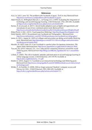 Teaching Practice
Butler and Wilkins - Page 210
References
Acar, A. (2011, June 10). The problem with Facebook in Japan. Tech in Asia. Retrieved from
http://www.techinasia.com/problem-with-facebook-in-japan/
Adair-Hauck, B., Willingham-McLain, L., & Youngs, B. E. (1999). Evaluating the integration of
technology and second language learning. CALICO Journal, 17(2), 269-306. Available
at https://calico.org/memberBrowse.php?action=article&id=509
Barnes, N. & Lescault, A. (2011). Social media adoption soars as higher-ed experiments and
reevaluates its use of new communications tools. Retrieved from
http://www.umassd.edu/media/umassdartmouth/cmr/studiesandresearch/higherEd.pdf
Blake-Plock, S. (Ed.). (2012). Teach paperless [Web log]. http://teachpaperless.blogspot.com/
Daily Statistic. (2011). Do professors use Facebook too? [Infographic]. Retrieved from
http://www.dailystatistic.com/2011/05/do-professors-use-facebook-too-infographic/
James, K. (2011, August 4). 100% of colleges and universities are doing social media [Web log
post]. Retrieved from http://doteduguru.com/id7310-100-of-colleges-and-universities-
are-doing-social-media.html
Morales, D. (2012, June 25). Ii ne! Facebook is a perfect place for Japanese immersion. The
Japan Times. Retrieved from: http://www.japantimes.co.jp/text/ek20120625a1.html
Trucano, M. (2010, February 25). 1-to-1 educational computing initiatives around the world
[Web log post]. Retrieved from http://blogs.worldbank.org/edutech/1-to-1-around-the-
world
Ushida, E. (2005). The role of students’ attitudes and motivation in second language learning in
online language courses. CALICO Journal, 23(1) 49-78. Available at
http://calico.org/html/article_131.pdf
Walsh, K. (2010, August 11). Facebook as an instructional technology tool [Web log post].
Retrieved from http://www.emergingedtech.com/2010/08/facebook-as-an-instructional-
technology-tool/
Winke, P., & Goertler, S. (2008). Did we forget someone? Students’ computer access and
literacy for CALL. CALICO Journal, 25(3), 484-509. Available at
https://calico.org/memberBrowse.php?action=article&id=713
 