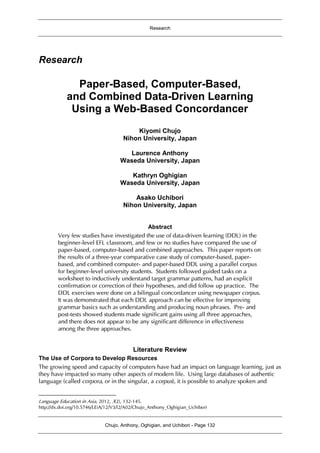 Research
Chujo, Anthony, Oghigian, and Uchibori - Page 132
Research
Paper-Based, Computer-Based,
and Combined Data-Driven Learning
Using a Web-Based Concordancer1
Kiyomi Chujo
Nihon University, Japan
Laurence Anthony
Waseda University, Japan
Kathryn Oghigian
Waseda University, Japan
Asako Uchibori
Nihon University, Japan
Abstract
Very few studies have investigated the use of data-driven learning (DDL) in the
beginner-level EFL classroom, and few or no studies have compared the use of
paper-based, computer-based and combined approaches. This paper reports on
the results of a three-year comparative case study of computer-based, paper-
based, and combined computer- and paper-based DDL using a parallel corpus
for beginner-level university students. Students followed guided tasks on a
worksheet to inductively understand target grammar patterns, had an explicit
confirmation or correction of their hypotheses, and did follow up practice. The
DDL exercises were done on a bilingual concordancer using newspaper corpus.
It was demonstrated that each DDL approach can be effective for improving
grammar basics such as understanding and producing noun phrases. Pre- and
post-tests showed students made significant gains using all three approaches,
and there does not appear to be any significant difference in effectiveness
among the three approaches.
Literature Review
The Use of Corpora to Develop Resources
The growing speed and capacity of computers have had an impact on language learning, just as
they have impacted so many other aspects of modern life. Using large databases of authentic
language (called corpora, or in the singular, a corpus), it is possible to analyze spoken and
Language Education in Asia, 2012, 3(2), 132-145.
http://dx.doi.org/10.5746/LEiA/12/V3/I2/A02/Chujo_Anthony_Oghigian_Uchibori
 