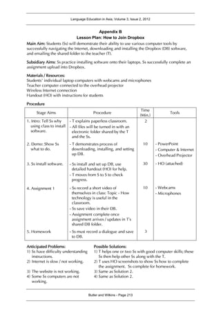 Language Education in Asia, Volume 3, Issue 2, 2012
Butler and Wilkins - Page 213
Appendix B
Lesson Plan: How to Join Dropbox
Main Aim: Students (Ss) will demonstrate their ability to use various computer tools by
successfully navigating the Internet, downloading and installing the Dropbox (DB) software,
and emailing the shared folder to the teacher (T).
Subsidiary Aims: Ss practice installing software onto their laptops. Ss successfully complete an
assignment upload into Dropbox.
Materials / Resources:
Students’ individual laptop computers with webcams and microphones
Teacher computer connected to the overhead projector
Wireless Internet connection
Handout (HO) with instructions for students
Procedure
Stage Aims Procedure
Time
(Min.)
Tools
1. Intro: Tell Ss why
using class to install
software.
2. Demo: Show Ss
what to do.
3. Ss install software.
4. Assignment 1
5. Homework
- T explains paperless classroom.
- All files will be turned in with an
electronic folder shared by the T
and the Ss.
- T demonstrates process of
downloading, installing, and setting
up DB.
- Ss install and set up DB, use
detailed handout (HO) for help.
- T moves from S to S to check
progress.
- Ss record a short video of
themselves in class: Topic - How
technology is useful in the
classroom.
- Ss save video in their DB.
- Assignment complete once
assignment arrives / updates in T’s
shared DB folder.
- Ss must record a dialogue and save
to DB.
2
10
30
10
3
- PowerPoint
- Computer & Internet
- Overhead Projector
- HO (attached)
- Webcams
- Microphones
Anticipated Problems:
1) Ss have difficulty understanding
instructions.
2) Internet is slow / not working.
3) The website is not working.
4) Some Ss computers are not
working.
Possible Solutions:
1) T helps one or two Ss with good computer skills; these
Ss then help other Ss along with the T.
2) T uses HO screenshots to show Ss how to complete
the assignment. Ss complete for homework.
3) Same as Solution 2.
4) Same as Solution 2.
 