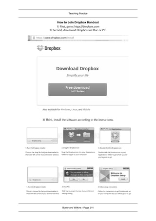 Teaching Practice
Butler and Wilkins - Page 214
How to Join Dropbox Handout
1) First, go to: https://dropbox.com
2) Second, download Dropbox for Mac or PC.
3) Third, install the software according to the instructions.
 