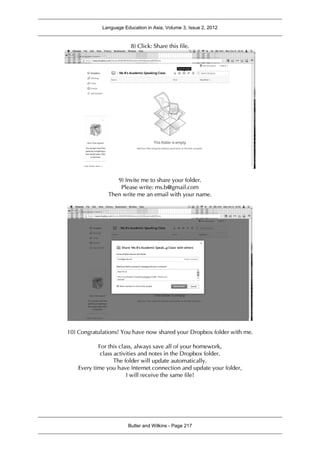 Language Education in Asia, Volume 3, Issue 2, 2012
Butler and Wilkins - Page 217
8) Click: Share this file.
9) Invite me to share your folder.
Please write: ms.b@gmail.com
Then write me an email with your name.
10) Congratulations! You have now shared your Dropbox folder with me.
For this class, always save all of your homework,
class activities and notes in the Dropbox folder.
The folder will update automatically.
Every time you have Internet connection and update your folder,
I will receive the same file!
 