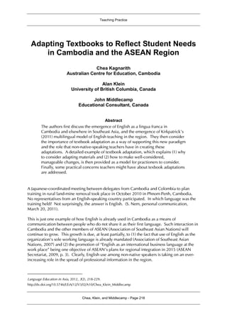 Teaching Practice
Chea, Klein, and Middlecamp - Page 218
Adapting Textbooks to Reflect Student Needs
in Cambodia and the ASEAN Region1
Chea Kagnarith
Australian Centre for Education, Cambodia
Alan Klein
University of British Columbia, Canada
John Middlecamp
Educational Consultant, Canada
Abstract
The authors first discuss the emergence of English as a lingua franca in
Cambodia and elsewhere in Southeast Asia, and the emergence of Kirkpatrick’s
(2011) multilingual model of English teaching in the region. They then consider
the importance of textbook adaptation as a way of supporting this new paradigm
and the role that non-native-speaking teachers have in creating these
adaptations. A detailed example of textbook adaptation, which explains (1) why
to consider adapting materials and (2) how to make well-considered,
manageable changes, is then provided as a model for practioners to consider.
Finally, some practical concerns teachers might have about texbook adaptations
are addressed.
A Japanese-coordinated meeting between delegates from Cambodia and Colombia to plan
training in rural land-mine removal took place in October 2010 in Phnom Penh, Cambodia.
No representatives from an English-speaking country participated. In which language was the
training held? Not surprisingly, the answer is English. (S. Nem, personal communication,
March 20, 2011).
This is just one example of how English is already used in Cambodia as a means of
communication between people who do not share it as their first language. Such interaction in
Cambodia and the other members of ASEAN (Association of Southeast Asian Nations) will
continue to grow. This growth is due, at least partially, to (1) the fact that use of English as the
organization’s sole working language is already mandated (Association of Southeast Asian
Nations, 2007) and (2) the promotion of “English as an international business language at the
work place” being one objective of ASEAN’s plans for regional integration in 2015 (ASEAN
Secretariat, 2009, p. 3). Clearly, English use among non-native speakers is taking on an ever-
increasing role in the spread of professional information in the region.
Language Education in Asia, 2012, 3(2), 218-229.
http://dx.doi.org/10.5746/LEiA/12/V3/I2/A10/Chea_Klein_Middlecamp
1
 