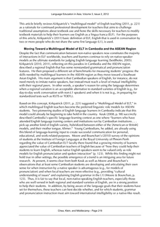 Language Education in Asia, Volume 3, Issue 2, 2012
Chea, Klein, and Middlecamp - Page 219
This article briefly reviews Kirkpatrick’s “multilingual model” of English teaching (2011, p. 221)
as a rationale for continued professional development for teachers that aims to challenge
traditional assumptions about textbook use and hone the skills necessary for teachers to modify
textbook materials to help their learners use English as a lingua franca (ELF). For the purposes
of this article, Kirkpatrick’s (2011) basic definition of ELF, English that is used in conversation by
two or more people who do not share the same first language (L1), is used.
Moving Toward a Multilingual Model of ELT in Cambodia and the ASEAN Region
Despite the fact that communication between non-native speakers now constitutes the majority
of interactions in ELF worldwide, teachers and learners continue to rely on native-speaker
models as the ultimate standards for judging English language learning (Seidlhofer, 2005).
Kirkpatrick (2010, 2011), reflecting on this paradox in Cambodia and the ASEAN region,
described a regional English that has some nonstandard grammatical and pronunciation
features. He then proposed a different set of benchmarks for measuring students’ progress: the
skills needed by multilingual learners in the ASEAN region as they move toward a Southeast
Asian English. His main argument is that Cambodian speakers of English, for instance, do not
need merely to imitate native speakers, but instead must reach a level of mutual intelligibility
with their regional peers. In other words, a speaker’s reason for using the language determines
when a regional variation is an acceptable alternative to standard varieties of English (e.g., for
day-to-day work conversation with non-L1 speakers) and when it is not (e.g., in preparing for
standardized tests such as IELTS or TOEFL).
Based on this concept, Kirkpatrick (2011, p. 221) suggested a “Multilingual Model of ELT,” in
which multilingual English teachers become the preferred linguistic role models for ASEAN
students. Two pioneering studies of English language learners in Cambodia indicate that this
model could already be beginning to take hold in the country. Keuk (2008, p. 98) succinctly
described Cambodia’s specific language-learning context as one where “learners who have
attended English language training centers and institutions run by Cambodian institutions . . .
pick up another kind of English variety, hybridized between either of the [American or British]
models, and their mother tongue, Khmer.” Young Cambodians, he added, are already using
this blend of language-learning input to create successful communication for personal,
educational, and work-related purposes. Moore and Bounchan’s (2010) survey of the opinions
of students at the Institute of Foreign Languages at the Royal University of Phnom Penh
regarding the value of Cambodian ELT faculty there found that a growing minority of learners
appreciated the value of Cambodian teachers of English because of “how they could help their
students to learn English, whereas native English speakers seem to be valued only as role
models for English pronunciation and spoken interaction” (p. 123). While this finding might not
hold true in other settings, the possible emergence of a trend is an intriguing area for future
research. At present, it seems clear from both Keuk as well as Moore and Bounchan’s
observations that at least some Cambodian students are developing and articulating their own
sense for when instruction by a native speaker is advantageous (e.g., for models of
pronunciation) and when local teachers are more effective (e.g., providing “cultural
understanding of issues” and explaining English grammar in the L1) (Moore & Bounchan, p.
123). Thus, it is fair to say that local, non-native-speaking English teachers, especially those
who are well versed in both regional and standard varieties of English, are in a strong position
to help their students. In addition, by being aware of the language goals that their students have
set for themselves, these teachers can best decide whether, and for which students, grammar
and pronunciation instruction must aim toward international intelligibility or a native-like result.
 