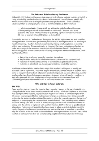 Teaching Practice
Chea, Klein, and Middlecamp - Page 220
The Teacher’s Role in Adapting Textbooks
Kirkpatrick (2011) observed, however, that progress in developing regional varieties of English is
being impeded by standardized textbooks and other materials currently in use, specifically
American and British texts that largely present native-speaker norms. This is certainly a
situation unlikely to change anytime soon, as Tomlinson (2006, p. 131) remarked:
. . . all the coursebooks I know which are sold on the global market still use one
of these prestige standards as their model of correctness. It would be a brave
publisher who risked financial failure by publishing a global coursebook with an
EIL core or a variety of world Englishes as its model(s).
Fortunately, teachers in Cambodia and throughout the ASEAN region need not wait for either
daring publishers or innovative government policies to start moving toward an ELF multilingual
model of teaching. Teachers themselves can start by making small adaptations in existing,
widely used textbooks. The current reality is, however, that many instructors are hesitant to
make any changes in the textbook, even if their school directors allow it. This hesitancy,
Richards suggested, is often based on the following assumptions about textbooks (1998, cited
by McGrath, 2002):
• Everything in a lesson is equally important for students.
• Explanations and cultural information in textbooks should not be questioned.
• Teachers do not have the authority or expertise to adapt textbook lessons.
• Activities in a textbook are always superior to those created by teachers.
In addition to these beliefs, another factor might limit teachers’ willingness to modify text
activities: lack of experience. However, despite these factors, some Cambodian teachers have
come to recognize that textbook adaptation is not only important, but also achievable, even for
teachers who have limited classroom experience. As shown below, all teachers can learn to
logically, systematically, and simply make changes to their textbook material that will
contribute greatly toward student success in local and international contexts.
Why and How to Adapt Materials
The Why
Once teachers have accepted the idea that they can make changes to the text, the decision to
change has to be made based on the content of each activity. While the objective of an activity
may be important for students, its presentation might be too simple or uninteresting for them.
Of course, care is required before making major changes to textbooks, since doing so could
undermine the student-teacher relationship--students might, for example, question the teachers’
judgment or resent paying for a textbook that is not fully used. Thus, deciding wisely whether
to use an activity (and if so, to use it as is or to modify it) or not to use it (and then whether to
simply omit the activity or replace it with another) (Harmer, 2007) is the key to good textbook
adaptation. Furthermore, if a decision has been made to adapt an activity to better meet the
needs of a particular classroom, the teacher must have and be able to articulate a clear idea
why the material in the text needs to be made better. Among the reasons McGrath (2002) offers
teachers to consider when they are contemplating adaptation of material are the following:
 