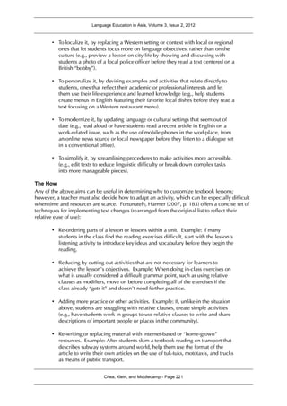 Language Education in Asia, Volume 3, Issue 2, 2012
Chea, Klein, and Middlecamp - Page 221
• To localize it, by replacing a Western setting or context with local or regional
ones that let students focus more on language objectives, rather than on the
culture (e.g., preview a lesson on city life by showing and discussing with
students a photo of a local police officer before they read a text centered on a
British “bobby”).
• To personalize it, by devising examples and activities that relate directly to
students, ones that reflect their academic or professional interests and let
them use their life experience and learned knowledge (e.g., help students
create menus in English featuring their favorite local dishes before they read a
text focusing on a Western restaurant menu).
• To modernize it, by updating language or cultural settings that seem out of
date (e.g., read aloud or have students read a recent article in English on a
work-related issue, such as the use of mobile phones in the workplace, from
an online news source or local newspaper before they listen to a dialogue set
in a conventional office).
• To simplify it, by streamlining procedures to make activities more accessible.
(e.g., edit texts to reduce linguistic difficulty or break down complex tasks
into more manageable pieces).
The How
Any of the above aims can be useful in determining why to customize textbook lessons;
however, a teacher must also decide how to adapt an activity, which can be especially difficult
when time and resources are scarce. Fortunately, Harmer (2007, p. 183) offers a concise set of
techniques for implementing text changes (rearranged from the original list to reflect their
relative ease of use):
• Re-ordering parts of a lesson or lessons within a unit. Example: If many
students in the class find the reading exercises difficult, start with the lesson’s
listening activity to introduce key ideas and vocabulary before they begin the
reading.
• Reducing by cutting out activities that are not necessary for learners to
achieve the lesson’s objectives. Example: When doing in-class exercises on
what is usually considered a difficult grammar point, such as using relative
clauses as modifiers, move on before completing all of the exercises if the
class already “gets it” and doesn’t need further practice.
• Adding more practice or other activities. Example: If, unlike in the situation
above, students are struggling with relative clauses, create simple activities
(e.g., have students work in groups to use relative clauses to write and share
descriptions of important people or places in the community).
• Re-writing or replacing material with Internet-based or “home-grown”
resources. Example: After students skim a textbook reading on transport that
describes subway systems around world, help them use the format of the
article to write their own articles on the use of tuk-tuks, mototaxis, and trucks
as means of public transport.
 