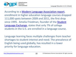 Language Education in U.S. Schools
© Globalization Partners International. All rights reserved.http://blog.globalizationpartners.com/ 10
According to a Modern Language Association report,
enrollment in higher education language courses dropped
111,000 spots between 2009 and 2011, the first drop
since 1995. Amelia Friedman, founder of the Student
Language Exchange, states that only 7% of college
students in the U.S. are enrolled in a language course.
Language learning faces multiple challenges from teacher
shortages to student interest and need. The prevalence of
English being used globally, has resulted in a lower
priority for language education.
 