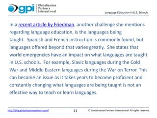 Language Education in U.S. Schools
© Globalization Partners International. All rights reserved.http://blog.globalizationpartners.com/ 11
In a recent article by Friedman, another challenge she mentions
regarding language education, is the languages being
taught. Spanish and French instruction is commonly found, but
languages offered beyond that varies greatly. She states that
world emergencies have an impact on what languages are taught
in U.S. schools. For example, Slavic languages during the Cold
War and Middle Eastern languages during the War on Terror. This
can become an issue as it takes years to become proficient and
constantly changing what languages are being taught is not an
effective way to teach or learn languages.
 