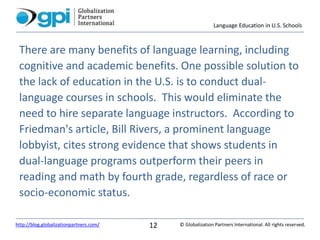 Language Education in U.S. Schools
© Globalization Partners International. All rights reserved.http://blog.globalizationpartners.com/ 12
There are many benefits of language learning, including
cognitive and academic benefits. One possible solution to
the lack of education in the U.S. is to conduct dual-
language courses in schools. This would eliminate the
need to hire separate language instructors. According to
Friedman's article, Bill Rivers, a prominent language
lobbyist, cites strong evidence that shows students in
dual-language programs outperform their peers in
reading and math by fourth grade, regardless of race or
socio-economic status.
 