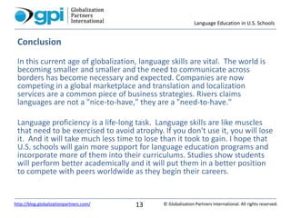 Language Education in U.S. Schools
© Globalization Partners International. All rights reserved.http://blog.globalizationpartners.com/ 13
Conclusion
In this current age of globalization, language skills are vital. The world is
becoming smaller and smaller and the need to communicate across
borders has become necessary and expected. Companies are now
competing in a global marketplace and translation and localization
services are a common piece of business strategies. Rivers claims
languages are not a "nice-to-have," they are a "need-to-have."
Language proficiency is a life-long task. Language skills are like muscles
that need to be exercised to avoid atrophy. If you don't use it, you will lose
it. And it will take much less time to lose than it took to gain. I hope that
U.S. schools will gain more support for language education programs and
incorporate more of them into their curriculums. Studies show students
will perform better academically and it will put them in a better position
to compete with peers worldwide as they begin their careers.
 