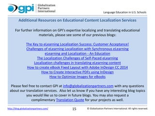 Language Education in U.S. Schools
© Globalization Partners International. All rights reserved.http://blog.globalizationpartners.com/ 15
Additional Resources on Educational Content Localization Services
For further information on GPI's expertise localizing and translating educational
materials, please see some of our previous blogs:
The Key to eLearning Localization Success: Customer Acceptance!
Challenges of eLearning Localization with Synchronous eLearning
eLearning and Localization - An Education
The Localization Challenges of Self-Paced eLearning
Localization challenges in translating eLearning content
How to create eBook Fixed Layout with Adobe InDesign CC 2014
How to Create Interactive PDFs using InDesign
How to Optimize Images for eBooks
Please feel free to contact GPI at info@globalizationpartners.com with any questions
about our translation services. Also let us know if you have any interesting blog topics
you would like us to cover in future blogs. You may also request a
complimentary Translation Quote for your projects as well.
 