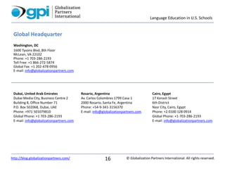 Language Education in U.S. Schools
© Globalization Partners International. All rights reserved.http://blog.globalizationpartners.com/ 16
Global Headquarter
Washington, DC
1600 Tysons Blvd, 8th Floor
McLean, VA 22102
Phone: +1 703-286-2193
Toll Free: +1 866-272-5874
Global Fax: +1 202-478-0956
E-mail: info@globalizationpartners.com
Dubai, United Arab Emirates
Dubai Media City, Business Centre 2
Building 8, Office Number 71
P.O. Box 502068, Dubai, UAE
Phone: +971 501079810
Global Phone: +1 703-286-2193
E-mail: info@globalizationpartners.com
Rosario, Argentina
Av. Carlos Colombres 1799 Casa 1
2000 Rosario, Santa Fe, Argentina
Phone: +54-9-341-3156370
E-mail: info@globalizationpartners.com
Cairo, Egypt
17 Korash Street
6th District
Nasr City, Cairo, Egypt
Phone: +2 0100 128 0914
Global Phone: +1-703-286-2193
E-mail: info@globalizationpartners.com
 