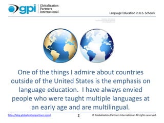 Language Education in U.S. Schools
© Globalization Partners International. All rights reserved.http://blog.globalizationpartners.com/ 2
One of the things I admire about countries
outside of the United States is the emphasis on
language education. I have always envied
people who were taught multiple languages at
an early age and are multilingual.
 