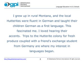 Language Education in U.S. Schools
© Globalization Partners International. All rights reserved.http://blog.globalizationpartners.com/ 3
I grew up in rural Montana, and the local
Hutterites were fluent in German and taught their
children German as a first language. This
fascinated me. I loved hearing their
accents. Trips to the Hutterite colony for fresh
produce coupled with a friend's exchange student
from Germany are where my interest in
languages began.
 