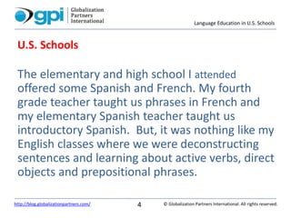 Language Education in U.S. Schools
© Globalization Partners International. All rights reserved.http://blog.globalizationpartners.com/ 4
U.S. Schools
The elementary and high school I attended
offered some Spanish and French. My fourth
grade teacher taught us phrases in French and
my elementary Spanish teacher taught us
introductory Spanish. But, it was nothing like my
English classes where we were deconstructing
sentences and learning about active verbs, direct
objects and prepositional phrases.
 
