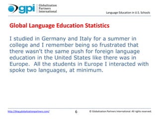 Language Education in U.S. Schools
© Globalization Partners International. All rights reserved.http://blog.globalizationpartners.com/ 6
Global Language Education Statistics
I studied in Germany and Italy for a summer in
college and I remember being so frustrated that
there wasn't the same push for foreign language
education in the United States like there was in
Europe. All the students in Europe I interacted with
spoke two languages, at minimum.
 