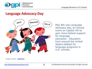 Language Education in U.S. Schools
© Globalization Partners International. All rights reserved.http://blog.globalizationpartners.com/ 9
Language Advocacy Day
May 8th was Language
Advocacy day, an annual
event on Capitol Hill to
gain more federal support
for language
education. Educators
from around the United
States lobbied for
language programs in
U.S. schools.
Image Credit: AuPair4U
 