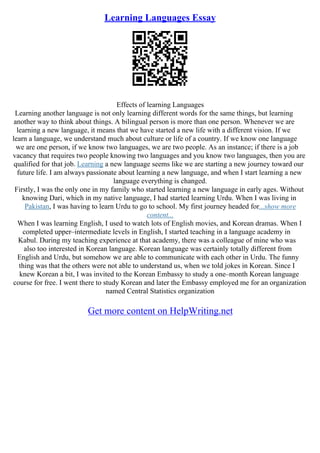 Learning Languages Essay
Effects of learning Languages
Learning another language is not only learning different words for the same things, but learning
another way to think about things. A bilingual person is more than one person. Whenever we are
learning a new language, it means that we have started a new life with a different vision. If we
learn a language, we understand much about culture or life of a country. If we know one language
we are one person, if we know two languages, we are two people. As an instance; if there is a job
vacancy that requires two people knowing two languages and you know two languages, then you are
qualified for that job. Learning a new language seems like we are starting a new journey toward our
future life. I am always passionate about learning a new language, and when I start learning a new
language everything is changed.
Firstly, I was the only one in my family who started learning a new language in early ages. Without
knowing Dari, which in my native language, I had started learning Urdu. When I was living in
Pakistan, I was having to learn Urdu to go to school. My first journey headed for...show more
content...
When I was learning English, I used to watch lots of English movies, and Korean dramas. When I
completed upper–intermediate levels in English, I started teaching in a language academy in
Kabul. During my teaching experience at that academy, there was a colleague of mine who was
also too interested in Korean language. Korean language was certainly totally different from
English and Urdu, but somehow we are able to communicate with each other in Urdu. The funny
thing was that the others were not able to understand us, when we told jokes in Korean. Since I
knew Korean a bit, I was invited to the Korean Embassy to study a one–month Korean language
course for free. I went there to study Korean and later the Embassy employed me for an organization
named Central Statistics organization
Get more content on HelpWriting.net
 