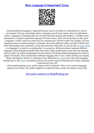 How Language Is Important? Essay
Learning different language is important because it gives an ability to communicate in various
environment. Having a knowledge about a language can tell many aspects about an individual's
culture. Language is something that one can learn from their parents and teachers. A children starts
learning how to speak in particular language from their house, and it slowly develops as they grow.
Language is a basic source by which one can communicates with the world. For example, not only
language means to communicating or exchanges ideas from different culture, but also it build many
other relationships such as political, social and economical. Basically we can say that communication
or a language is a center to everything that 's is around us. Different cultures represent different
languages which distinguish people from each others. Many people knows more than one language
and it is either my family background or by the interest of learning different language than what we
speaks. Personally, I have learned three different language when I was a child, and they are English,
Hindi, and Gujarati. However, sometimes I face difficulties in writing due to the multi language
background. In this paper I am going to discuss the various stages of learning and writing a language
I experienced in my life.
I first started speaking in my mother tongue which is Gujarati. This is very common language
spoken in my family. My mother taught me to speak the basic words; for instance, mom, dad,
Get more content on HelpWriting.net
 