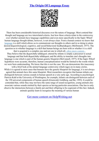 The Origin Of Language Essay
There has been considerable historical discourse over the nature of language. Most contend that
thought and language are two interrelated criteria. Just how these criteria relate to the controversy
over whether animals have language capabilities and even more specifically to the Sapir–Whorf
human language thought debate, however, is not always clear. From a human context we know that
language is a skill which allows us to communicate our thoughts to others and in so doing to attain
desired "biological, cognitive, and social/behavioral feedback" (McDonnell, 1977). The
question as to whether language is a skill that human beings are born with or whether it is a skill
that is acquired is a complex one and not one in which all...show more content...
They believe that the "baby talk" uttered by infants is simply a precursor to actual
language and that both "baby talk" and the ability to translate one's thoughts into
language is one which is part of the human genetic blueprint (McConnell, 1977). If the Sapir–Whorf
hypothesis were accurate, therefore, human conceptualization would be limited to the words which
we were born understanding. We know that this is not the case. We can demonstrate this inaccuracy
with a brief look at the animal language controversy which rages on in many circles.
While it is agreed in most cases that humans have the genetic blueprint for language, it is not always
agreed that animals have this same blueprint. Most researchers recognize that human infants can
distinguish between various sounds in human speech at a very early age. According to psychologist
Patricia Kuhl at the University of Washington, for example, infants can distinguish between each of
the 150 universal components of human speech (Grunwald, Goldberg, and Be; 1993). It could be
contended that, while they may not have the same range of sound recognition, young animals also
associate various sounds emitted by their species as having particular associations. One has to only
observe the interactions between a family pet and their offspring to be cognizant of this fact. Indeed,
animals quickly learn to recognize the meaning of various human
Get more content on HelpWriting.net
 