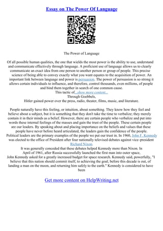 Essay on The Power Of Language
The Power of Language
Of all possible human qualities, the one that wields the most power is the ability to use, understand
and communicate effectively through language. A proficient use of language allows us to clearly
communicate an exact idea from one person to another person or group of people. This precise
science of being able to convey exactly what you want equates to the acquisition of power. An
important link between language and power is persuasion. The power of persuasion is so strong it
allows certain individuals to influence, and therefore, control thousands, even millions, of people
and bind them together in search of one common cause.
This tactic of...show more content...
Through Goebbels,
Hitler gained power over the press, radio, theater, films, music, and literature.
People naturally have this feeling, or intuition, about something. They know how they feel and
believe about a subject, but it is something that they don't take the time to verbalize; they merely
contain it in their minds as a belief. However, there are certain people who verbalize and put into
words these internal feelings of the masses and gain the trust of the people. These certain people
are our leaders. By speaking about and placing importance on the beliefs and values that these
people have never before heard articulated, the leaders gain the confidence of the people.
Political leaders are the primary examples of the people we put our trust in. In 1960, John F. Kennedy
was elected to the office of President after four nationally televised debates against vice–president
Richard Nixon.
It was generally conceded that these debates helped Kennedy more than Nixon. In
April of 1961, after Russia successfully launched the first man into outer space,
John Kennedy asked for a greatly increased budget for space research. Kennedy said, powerfully, "I
believe that this nation should commit itself, to achieving the goal, before this decade is out, of
landing a man on the moon, and returning him safely to the earth." Kennedy is considered to have
been
Get more content on HelpWriting.net
 