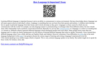How Language Is Important? Essay
Learning different language is important because it gives an ability to communicate in various environment. Having a knowledge about a language can
tell many aspects about an individual's culture. Language is something that one can learn from their parents and teachers. A children starts learning
how to speak in particular language from their house, and it slowly develops as they grow. Language is a basic source by which one can
communicates with the world. For example, not only language means to communicating or exchanges ideas from different culture, but also it build
many other relationships such as political, social and economical. Basically we can say that communication or a language is a center to everything that
's is around us. Different cultures represent different languages which distinguish people from each others. Many people knows more than one
language and it is either my family background or by the interest of learning different language than what we speaks. Personally, I have learned three
different language when I was a child, and they are English, Hindi, and Gujarati. However, sometimes I face difficulties in writing due to the multi
language background. In this paper I am going to discuss the various stages of learning and writing a language I experienced in my life.
I first started speaking in my mother tongue which is Gujarati. This is very common language spoken in my family. My mother taught me to speak the
basic words; for instance, mom, dad,
Get more content on HelpWriting.net
 