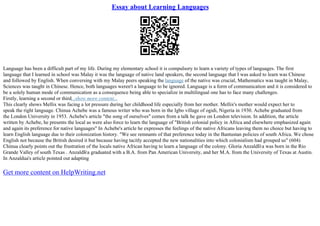 Essay about Learning Languages
Language has been a difficult part of my life. During my elementary school it is compulsory to learn a variety of types of languages. The first
language that I learned in school was Malay it was the language of native land speakers, the second language that I was asked to learn was Chinese
and followed by English. When conversing with my Malay peers speaking the language of the native was crucial, Mathematics was taught in Malay,
Sciences was taught in Chinese. Hence, both languages weren't a language to be ignored. Language is a form of communication and it is considered to
be a solely human mode of communication as a consequence being able to specialize in multilingual one has to face many challenges.
Firstly, learning a second or third...show more content...
This clearly shows Mellix was facing a lot pressure during her childhood life especially from her mother. Mellix's mother would expect her to
speak the right language. Chinua Achebe was a famous writer who was born in the Igbo village of ogidi, Nigeria in 1930. Achebe graduated from
the London University in 1953. Achebe's article "the song of ourselves" comes from a talk he gave on London television. In addition, the article
written by Achebe, he presents the local as were also force to learn the language of "British colonial policy in Africa and elsewhere emphasized again
and again its preference for native languages" In Achebe's article he expresses the feelings of the native Africans leaving them no choice but having to
learn English language due to their colonization history. "We see remnants of that preference today in the Bantustan policies of south Africa. We chose
English not because the British desired it but because having tacitly accepted the new nationalities into which colonialism had grouped us" (604)
Chinua clearly points out the frustration of the locals native African having to learn a language of the colony. Gloria AnzaldГ
єa was born in the Rio
Grande Valley of south Texas . AnzaldГ
єa graduated with a B.A. from Pan American University, and her M.A. from the University of Texas at Austin.
In Anzaldua's article pointed out adapting
Get more content on HelpWriting.net
 