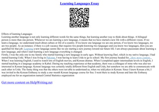 Learning Languages Essay
Effects of learning Languages
Learning another language is not only learning different words for the same things, but learning another way to think about things. A bilingual
person is more than one person. Whenever we are learning a new language, it means that we have started a new life with a different vision. If we
learn a language, we understand much about culture or life of a country. If we know one language we are one person, if we know two languages, we
are two people. As an instance; if there is a job vacancy that requires two people knowing two languages and you know two languages, then you are
qualified for that job. Learning a new language seems like we are starting a new journey toward our future life. I am always passionate about learning a
new language, and when I start learning a new language everything is changed.
Firstly, I was the only one in my family who started learning a new language in early ages. Without knowing Dari, which in my native language, I had
started learning Urdu. When I was living in Pakistan, I was having to learn Urdu to go to school. My first journey headed for...show more content...
When I was learning English, I used to watch lots of English movies, and Korean dramas. When I completed upper–intermediate levels in English, I
started teaching in a language academy in Kabul. During my teaching experience at that academy, there was a colleague of mine who was also too
interested in Korean language. Korean language was certainly totally different from English and Urdu, but somehow we are able to communicate with
each other in Urdu. The funny thing was that the others were not able to understand us, when we told jokes in Korean. Since I knew Korean a bit, I
was invited to the Korean Embassy to study a one–month Korean language course for free. I went there to study Korean and later the Embassy
employed me for an organization named Central Statistics organization
Get more content on HelpWriting.net
 