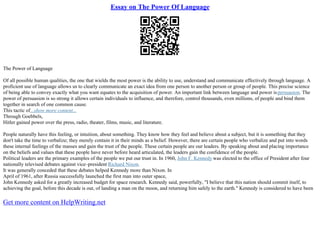 Essay on The Power Of Language
The Power of Language
Of all possible human qualities, the one that wields the most power is the ability to use, understand and communicate effectively through language. A
proficient use of language allows us to clearly communicate an exact idea from one person to another person or group of people. This precise science
of being able to convey exactly what you want equates to the acquisition of power. An important link between language and power ispersuasion. The
power of persuasion is so strong it allows certain individuals to influence, and therefore, control thousands, even millions, of people and bind them
together in search of one common cause.
This tactic of...show more content...
Through Goebbels,
Hitler gained power over the press, radio, theater, films, music, and literature.
People naturally have this feeling, or intuition, about something. They know how they feel and believe about a subject, but it is something that they
don't take the time to verbalize; they merely contain it in their minds as a belief. However, there are certain people who verbalize and put into words
these internal feelings of the masses and gain the trust of the people. These certain people are our leaders. By speaking about and placing importance
on the beliefs and values that these people have never before heard articulated, the leaders gain the confidence of the people.
Political leaders are the primary examples of the people we put our trust in. In 1960, John F. Kennedy was elected to the office of President after four
nationally televised debates against vice–president Richard Nixon.
It was generally conceded that these debates helped Kennedy more than Nixon. In
April of 1961, after Russia successfully launched the first man into outer space,
John Kennedy asked for a greatly increased budget for space research. Kennedy said, powerfully, "I believe that this nation should commit itself, to
achieving the goal, before this decade is out, of landing a man on the moon, and returning him safely to the earth." Kennedy is considered to have been
Get more content on HelpWriting.net
 