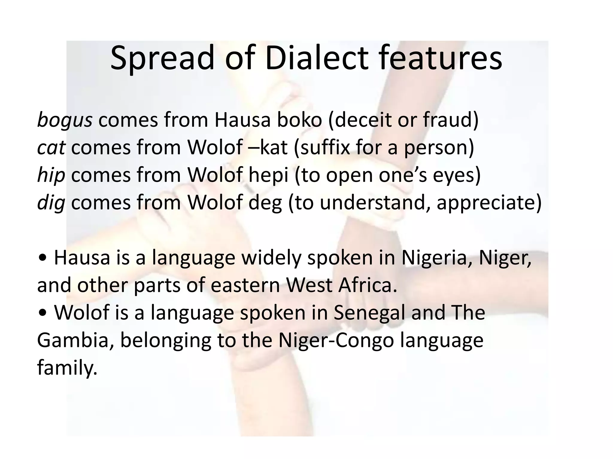 Spread of Dialect features
bogus comes from Hausa boko (deceit or fraud)
cat comes from Wolof –kat (suffix for a person)
hip comes from Wolof hepi (to open one’s eyes)
dig comes from Wolof deg (to understand, appreciate)

• Hausa is a language widely spoken in Nigeria, Niger,
and other parts of eastern West Africa.
• Wolof is a language spoken in Senegal and The
Gambia, belonging to the Niger-Congo language
family.
 