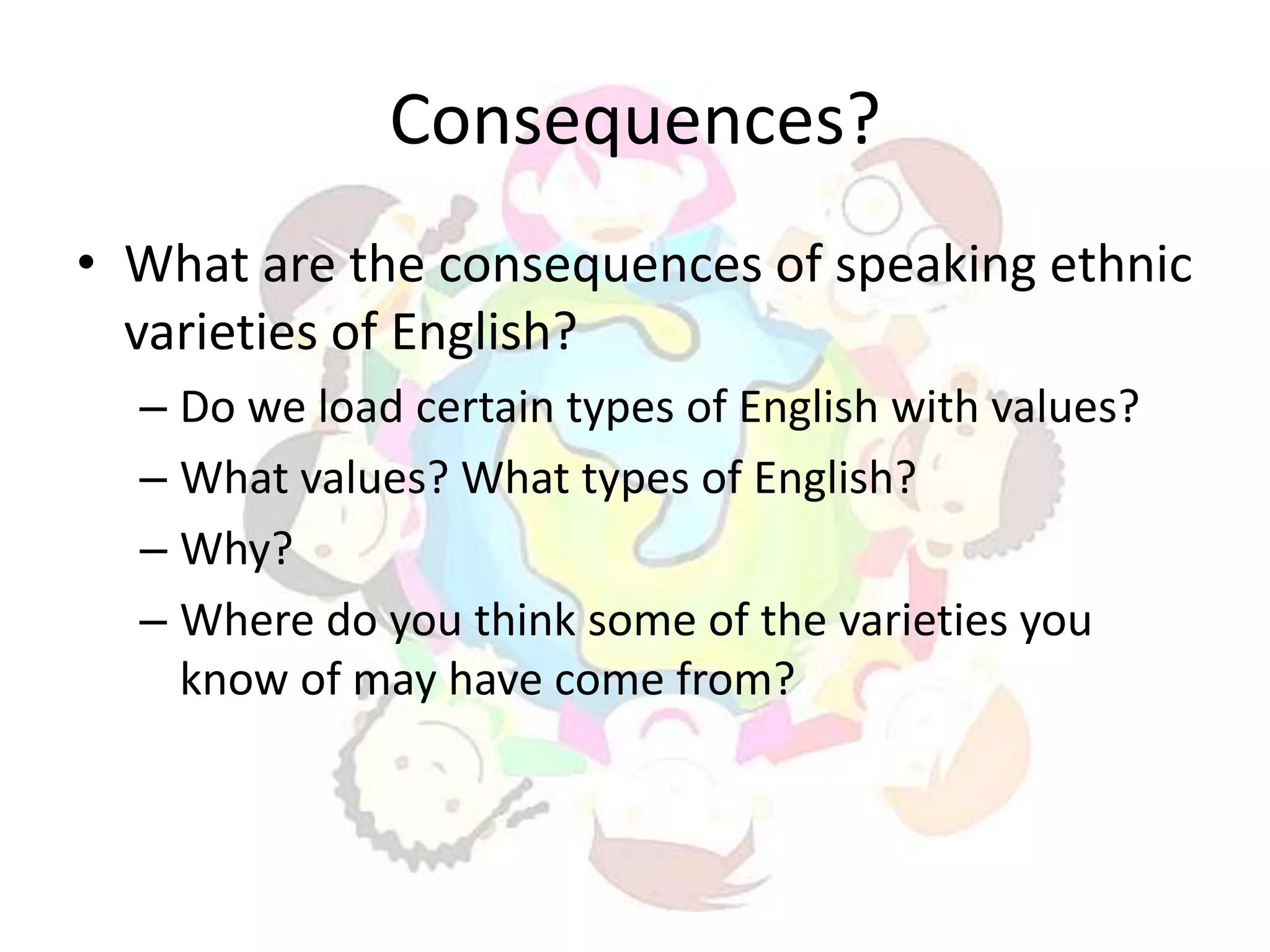 Consequences?
• What are the consequences of speaking ethnic
  varieties of English?
  – Do we load certain types of English with values?
  – What values? What types of English?
  – Why?
  – Where do you think some of the varieties you
    know of may have come from?
 