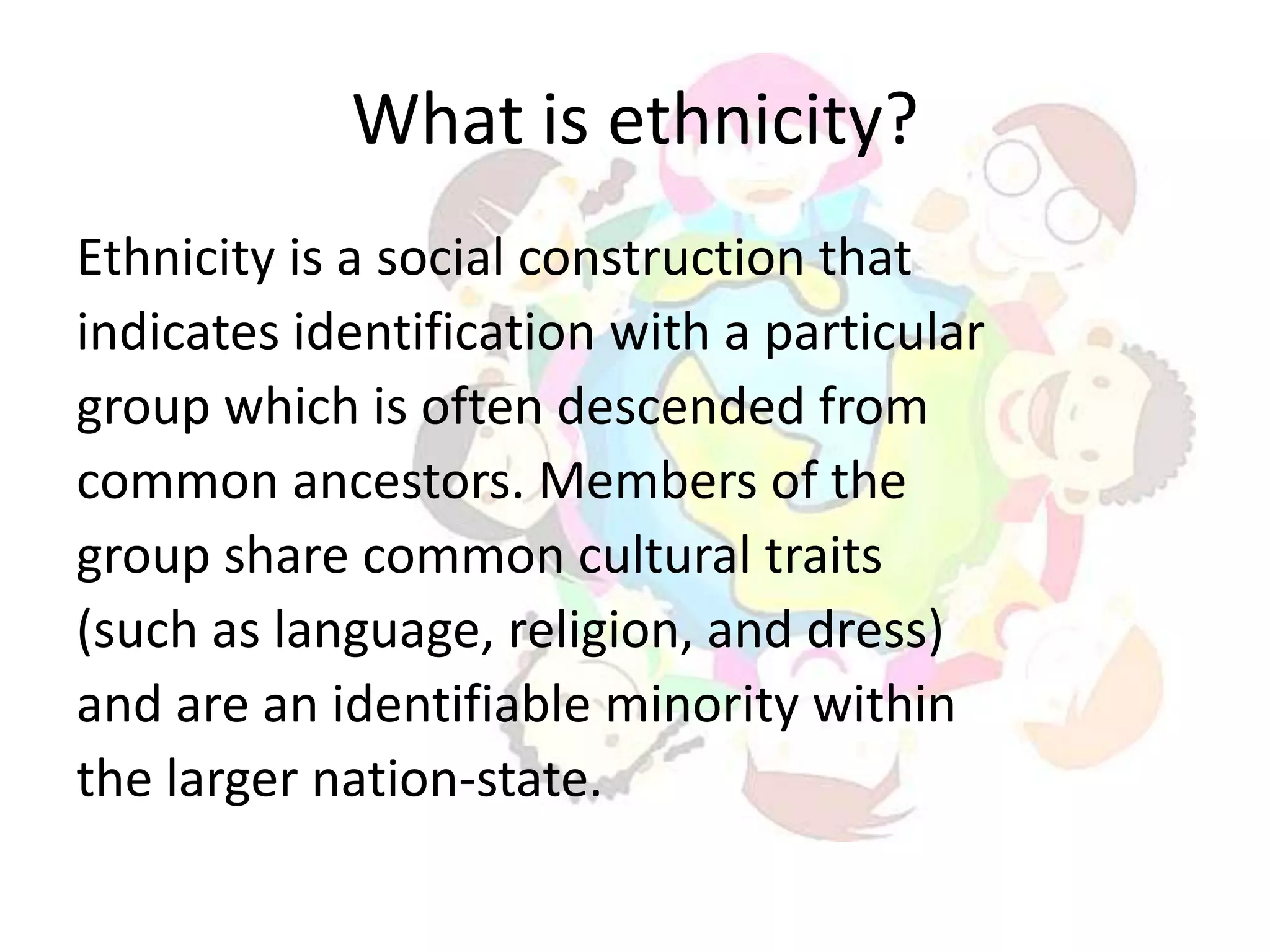 What is ethnicity?
Ethnicity is a social construction that
indicates identification with a particular
group which is often descended from
common ancestors. Members of the
group share common cultural traits
(such as language, religion, and dress)
and are an identifiable minority within
the larger nation-state.
 