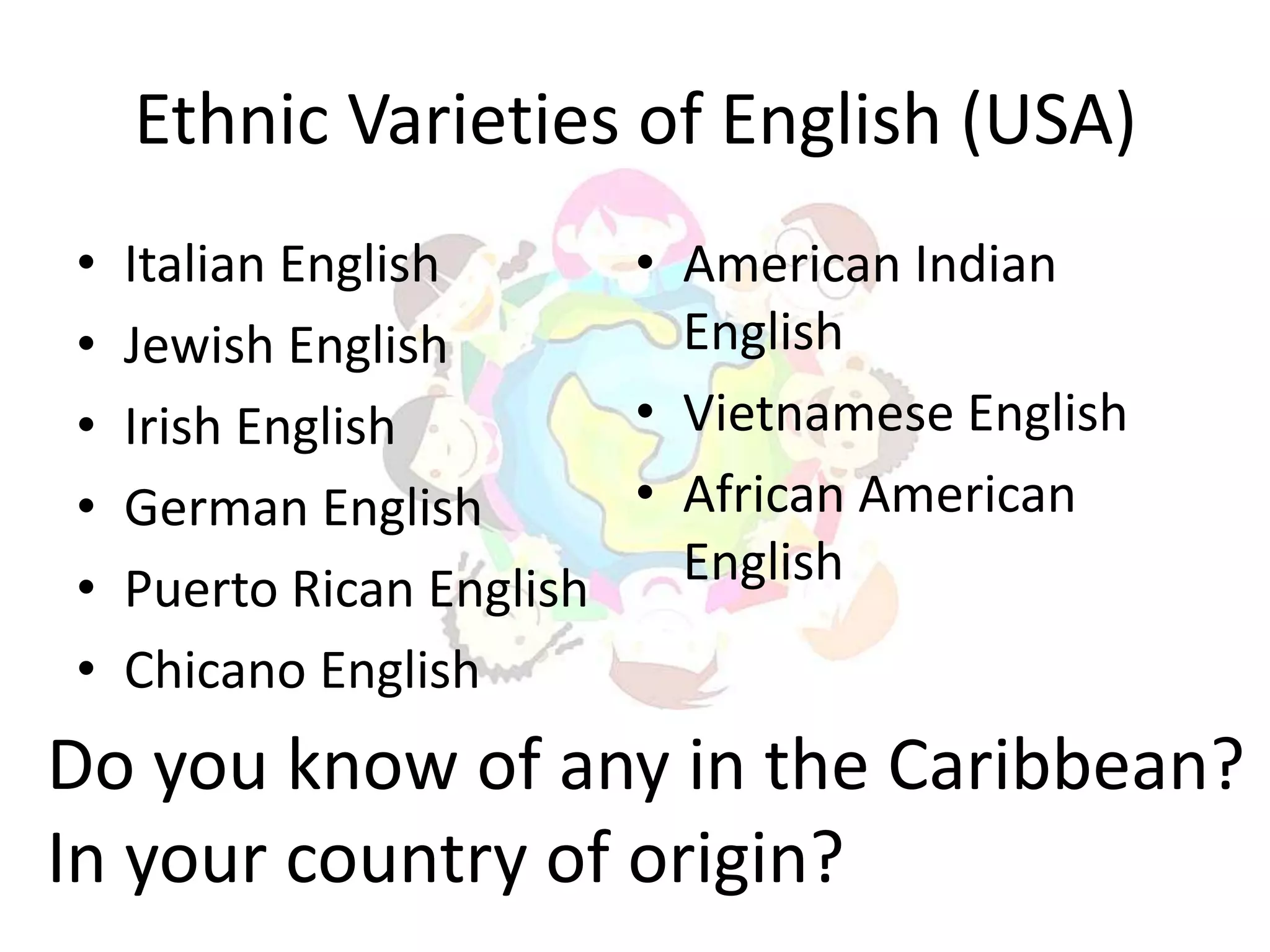Ethnic Varieties of English (USA)
•   Italian English      • American Indian
•   Jewish English         English
•   Irish English        • Vietnamese English
•   German English       • African American
•   Puerto Rican English   English
•   Chicano English
Do you know of any in the Caribbean?
In your country of origin?
 