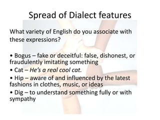 Spread of Dialect features
What variety of English do you associate with
these expressions?

• Bogus – fake or deceitful: false, dishonest, or
fraudulently imitating something
• Cat – He’s a real cool cat.
• Hip – aware of and influenced by the latest
fashions in clothes, music, or ideas
• Dig – to understand something fully or with
sympathy
 