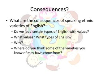Consequences?
• What are the consequences of speaking ethnic
  varieties of English?
  – Do we load certain types of English with values?
  – What values? What types of English?
  – Why?
  – Where do you think some of the varieties you
    know of may have come from?
 