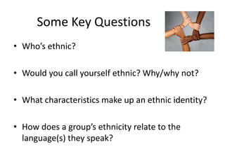 Some Key Questions
• Who’s ethnic?

• Would you call yourself ethnic? Why/why not?

• What characteristics make up an ethnic identity?

• How does a group’s ethnicity relate to the
  language(s) they speak?
 