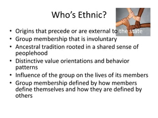 Who’s Ethnic?
• Origins that precede or are external to the state
• Group membership that is involuntary
• Ancestral tradition rooted in a shared sense of
  peoplehood
• Distinctive value orientations and behavior
  patterns
• Influence of the group on the lives of its members
• Group membership defined by how members
  define themselves and how they are defined by
  others
 