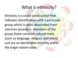What is ethnicity?
Ethnicity is a social construction that
indicates identification with a particular
group which is often descended from
common ancestors. Members of the
group share common cultural traits
(such as language, religion, and dress)
and are an identifiable minority within
the larger nation-state.
 
