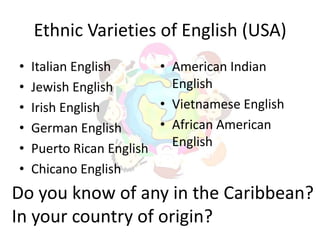 Ethnic Varieties of English (USA)
•   Italian English      • American Indian
•   Jewish English         English
•   Irish English        • Vietnamese English
•   German English       • African American
•   Puerto Rican English   English
•   Chicano English
Do you know of any in the Caribbean?
In your country of origin?
 