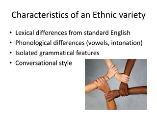 Characteristics of an Ethnic variety
•   Lexical differences from standard English
•   Phonological differences (vowels, intonation)
•   Isolated grammatical features
•   Conversational style
 