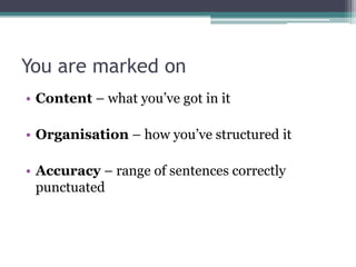 You are marked on
• Content – what you‟ve got in it

• Organisation – how you‟ve structured it

• Accuracy – range of sentences correctly
  punctuated
 