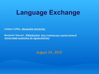 Language Exchange     Colleen Coffey,  Marquette University Benjamin Stewart,  Wikieducator   ( http://wikieducator.org/User:Bnleez ) Universidad Autónoma de Aguascalientes August 24, 2010 