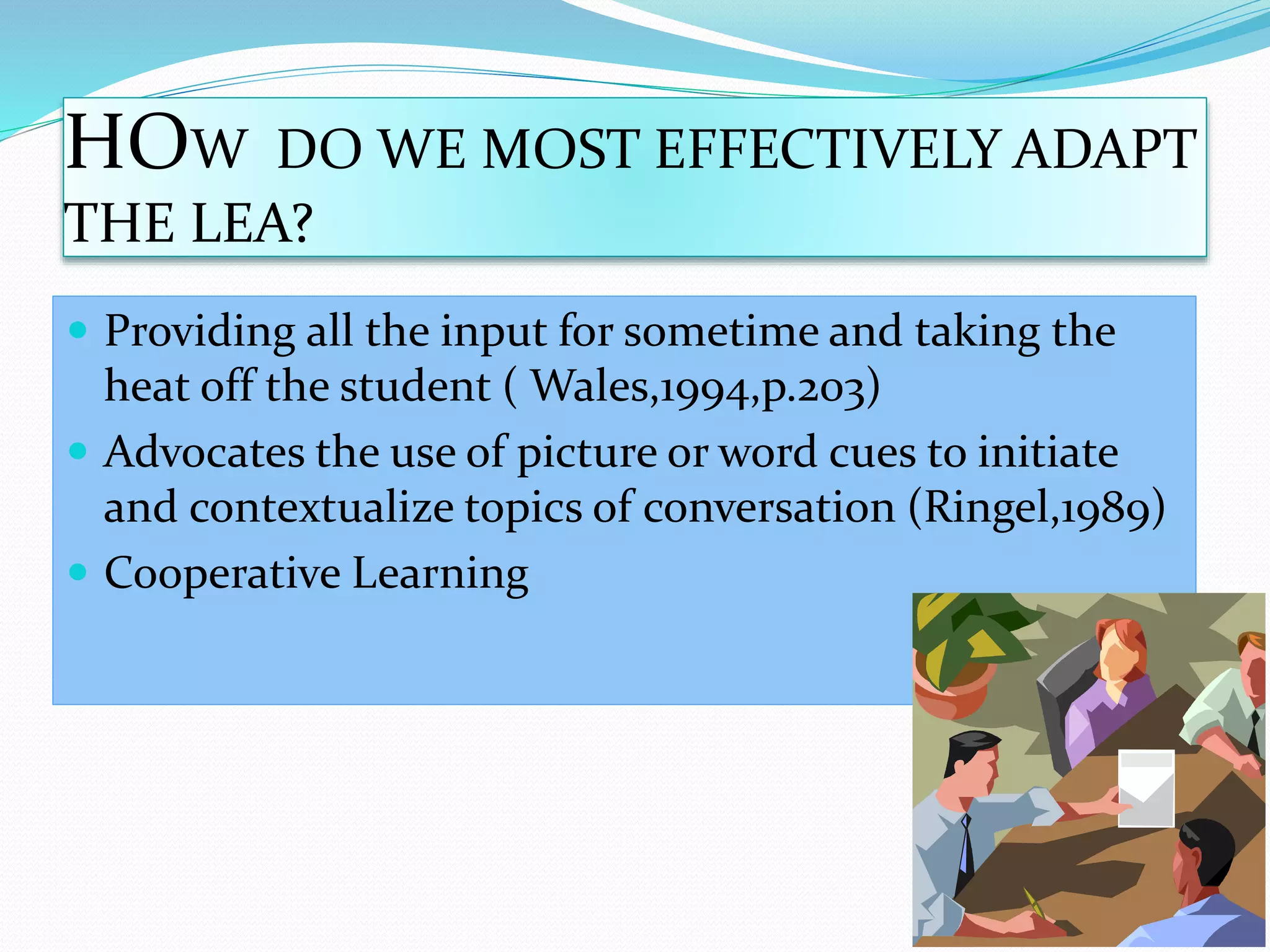 HOW DO WE MOST EFFECTIVELY ADAPT 
THE LEA? 
 Providing all the input for sometime and taking the 
heat off the student ( Wales,1994,p.203) 
 Advocates the use of picture or word cues to initiate 
and contextualize topics of conversation (Ringel,1989) 
 Cooperative Learning 
 
