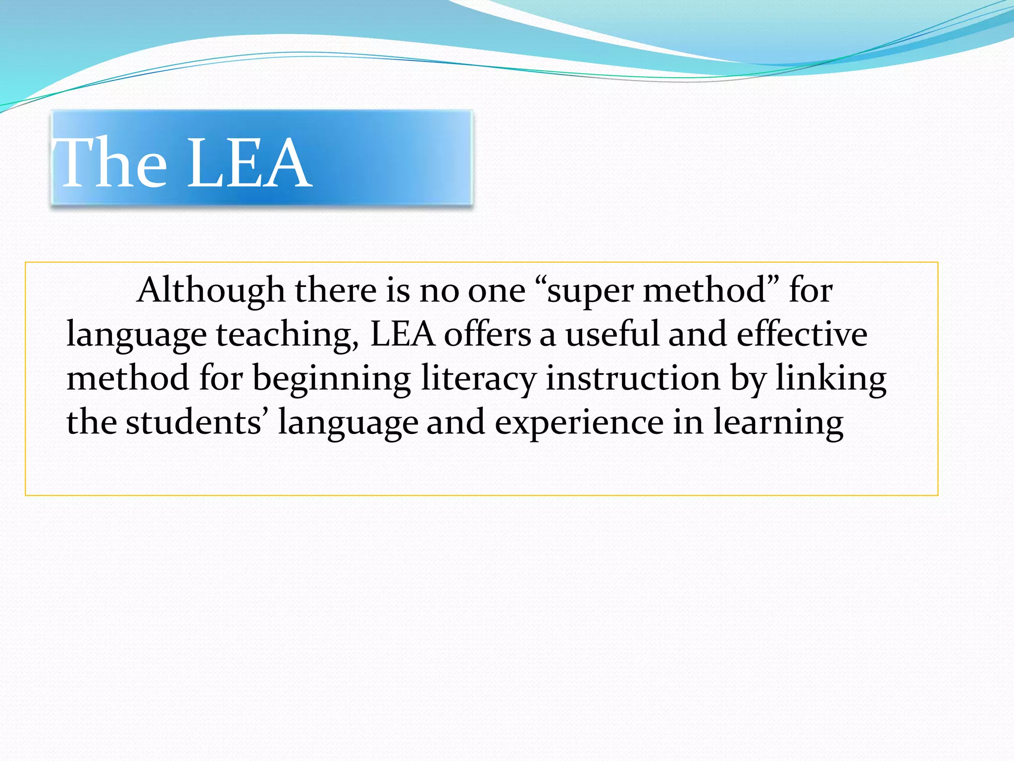 The LEA 
Although there is no one “super method” for 
language teaching, LEA offers a useful and effective 
method for beginning literacy instruction by linking 
the students’ language and experience in learning 
 