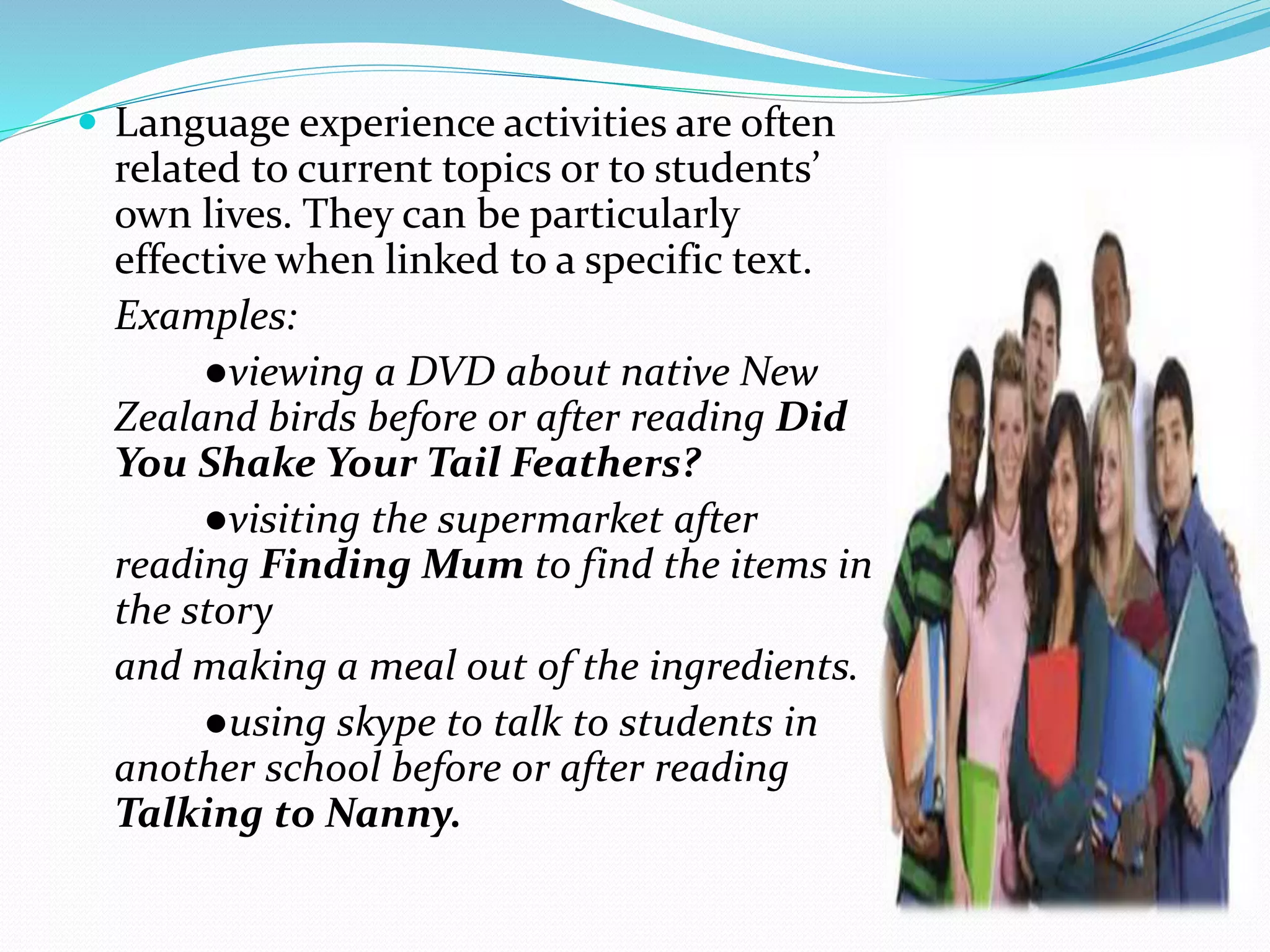  Language experience activities are often 
related to current topics or to students’ 
own lives. They can be particularly 
effective when linked to a specific text. 
Examples: 
●viewing a DVD about native New 
Zealand birds before or after reading Did 
You Shake Your Tail Feathers? 
●visiting the supermarket after 
reading Finding Mum to find the items in 
the story 
and making a meal out of the ingredients. 
●using skype to talk to students in 
another school before or after reading 
Talking to Nanny. 
 