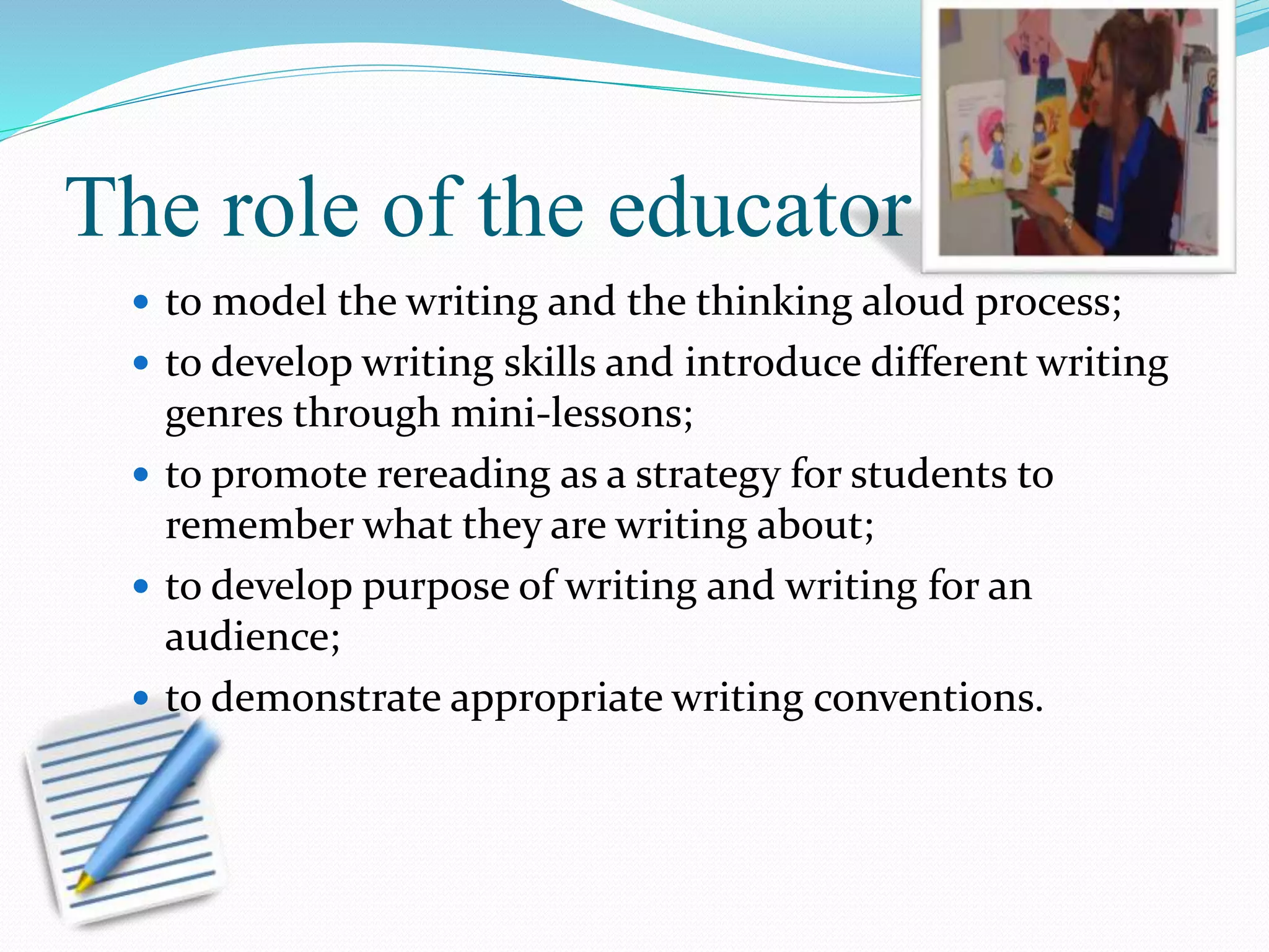 The role of the educator 
 to model the writing and the thinking aloud process; 
 to develop writing skills and introduce different writing 
genres through mini-lessons; 
 to promote rereading as a strategy for students to 
remember what they are writing about; 
 to develop purpose of writing and writing for an 
audience; 
 to demonstrate appropriate writing conventions. 
 