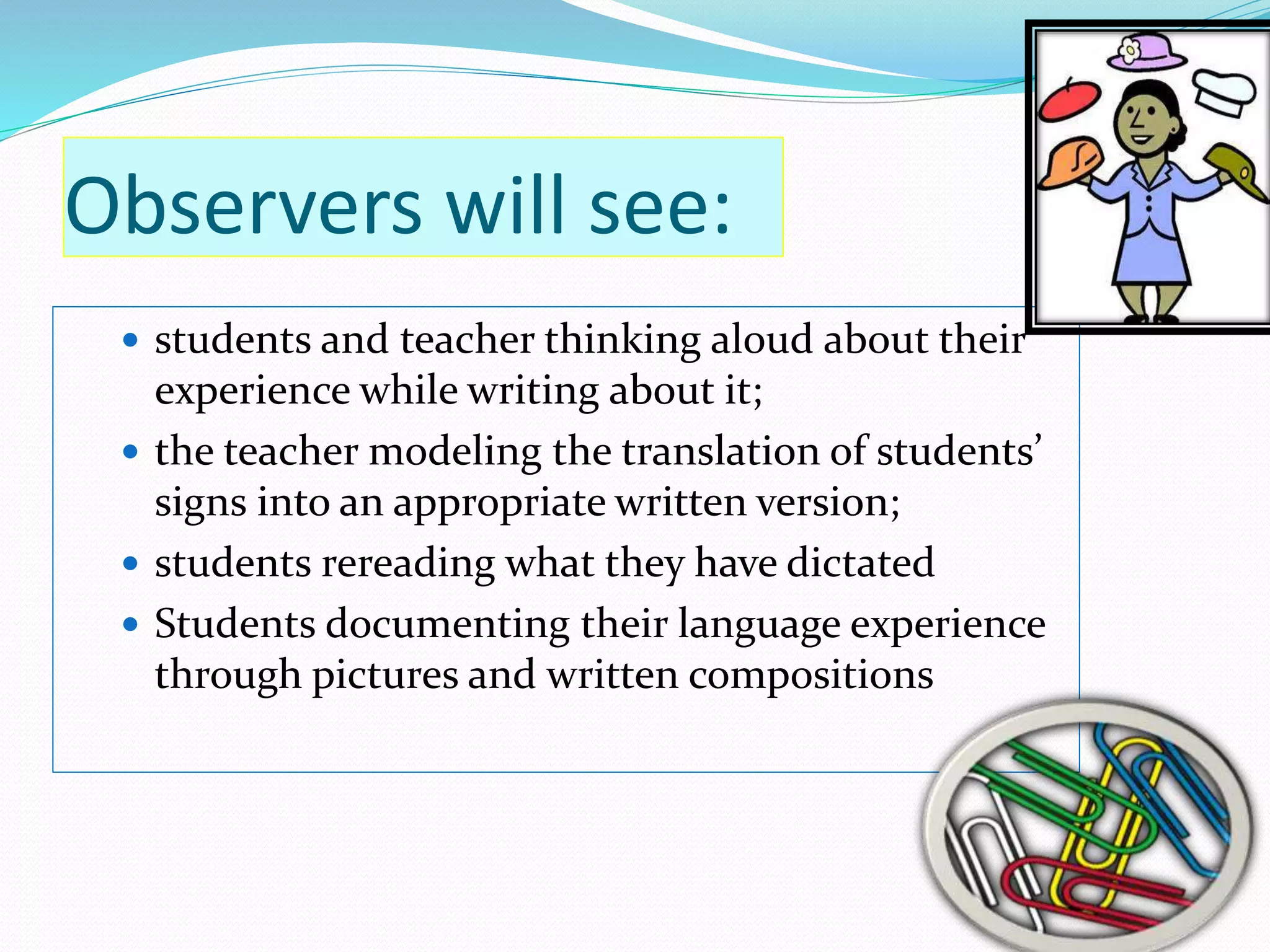 Observers will see: 
 students and teacher thinking aloud about their 
experience while writing about it; 
 the teacher modeling the translation of students’ 
signs into an appropriate written version; 
 students rereading what they have dictated 
 Students documenting their language experience 
through pictures and written compositions 
 