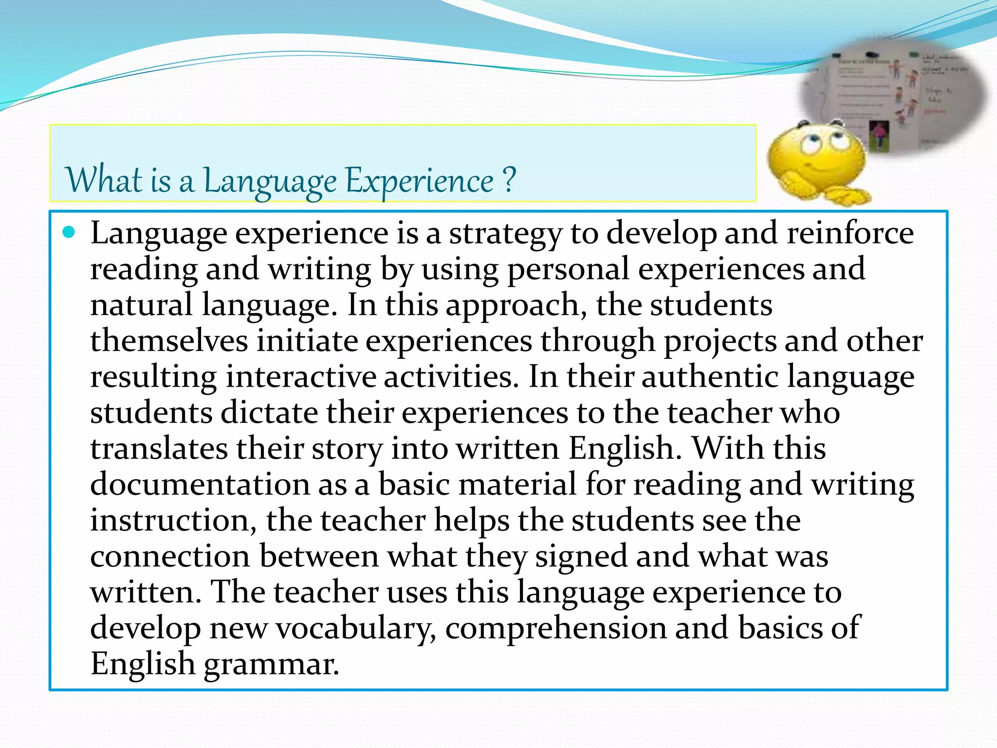 What is a Language Experience ? 
 Language experience is a strategy to develop and reinforce 
reading and writing by using personal experiences and 
natural language. In this approach, the students 
themselves initiate experiences through projects and other 
resulting interactive activities. In their authentic language 
students dictate their experiences to the teacher who 
translates their story into written English. With this 
documentation as a basic material for reading and writing 
instruction, the teacher helps the students see the 
connection between what they signed and what was 
written. The teacher uses this language experience to 
develop new vocabulary, comprehension and basics of 
English grammar. 
 