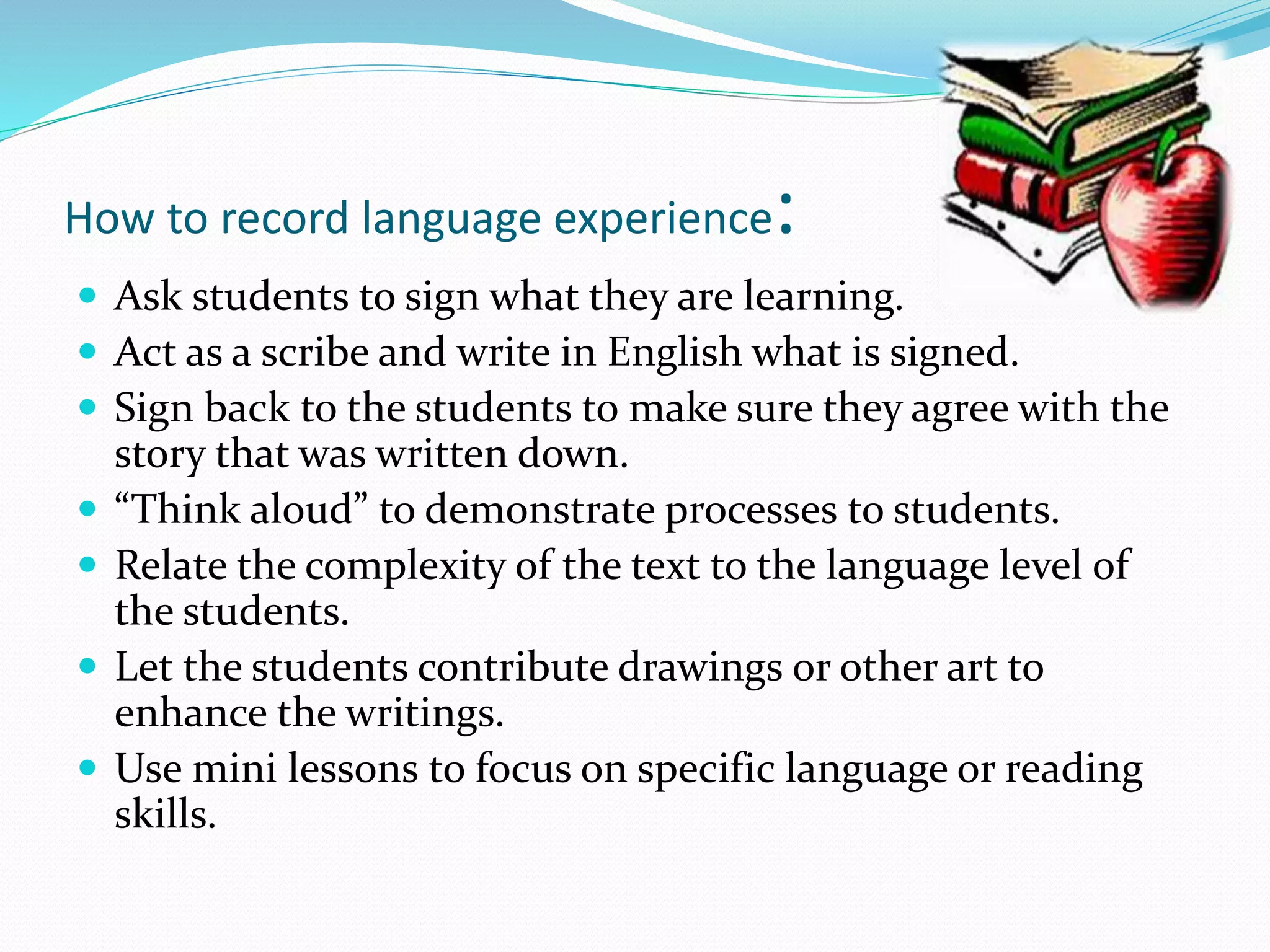 How to record language experience: 
 Ask students to sign what they are learning. 
 Act as a scribe and write in English what is signed. 
 Sign back to the students to make sure they agree with the 
story that was written down. 
 “Think aloud” to demonstrate processes to students. 
 Relate the complexity of the text to the language level of 
the students. 
 Let the students contribute drawings or other art to 
enhance the writings. 
 Use mini lessons to focus on specific language or reading 
skills. 
 